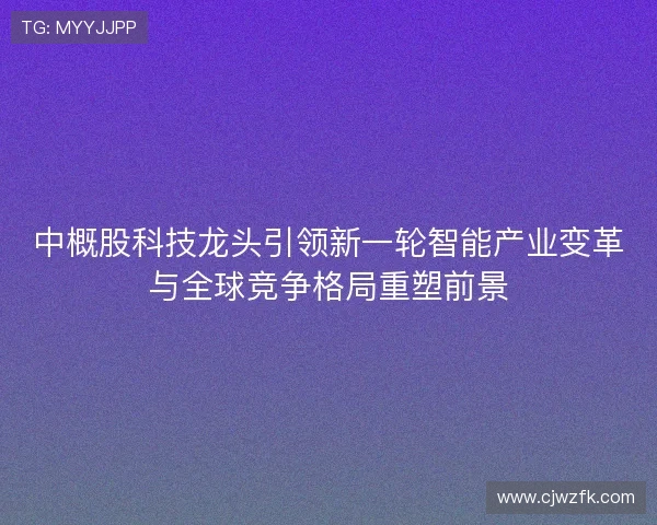 中概股科技龙头引领新一轮智能产业变革与全球竞争格局重塑前景 中概股科技龙头引领新一轮智能产业变革与全球竞争格局重塑前景